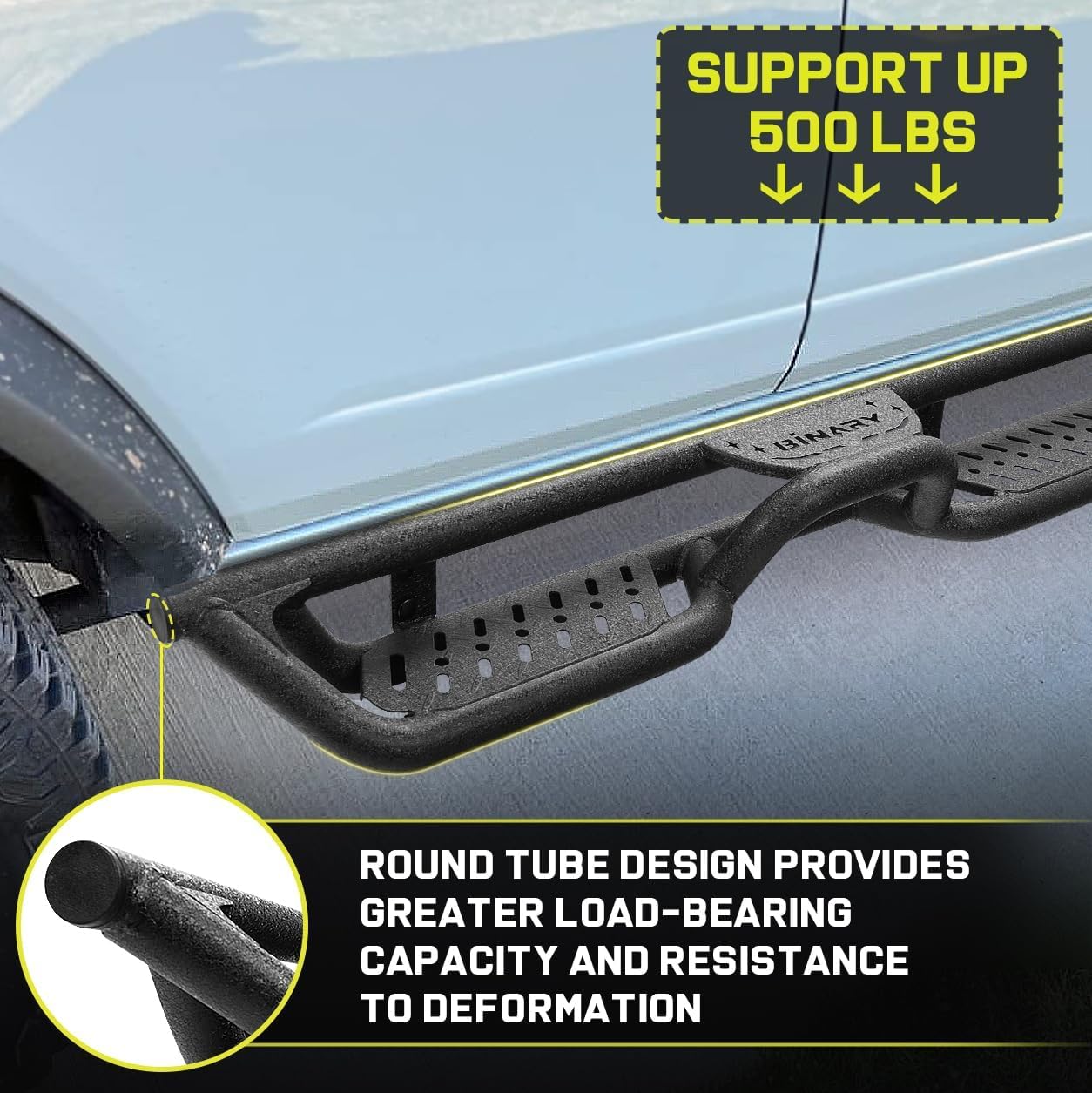The truck side steps are made of three sturdy carbon steel tubes in a triangular structure to provide good support. The special structural design not only allows the bars to fit more closely to the truck, but also better protects the Bronco rocker panel from potential damage, no matter in the case of city driving or off-road adventures.