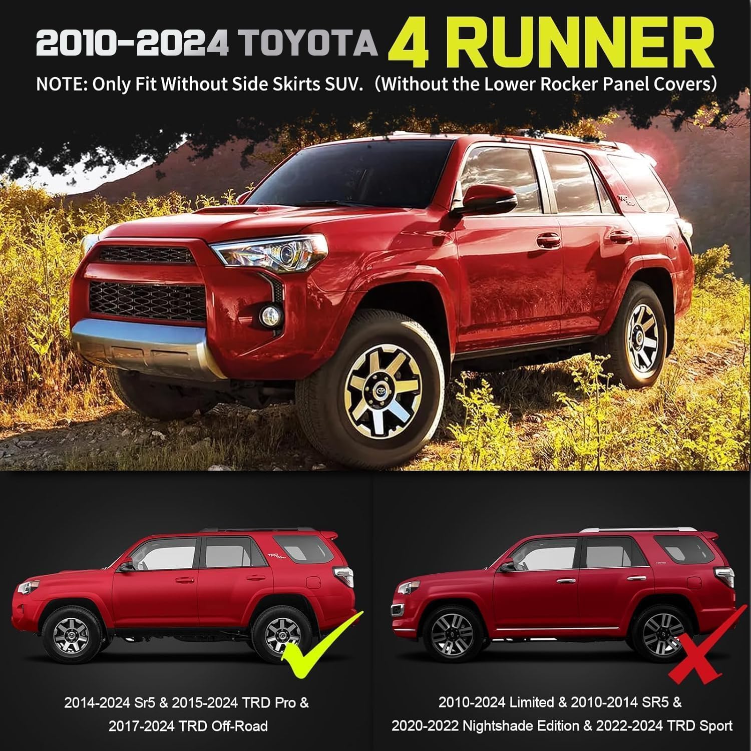 Truck running boards compatible with 2010-2024 Toyota 4Runner. Not for 2010-2013 sr5 & 2010-2024 limited & 2020-2022 nightshade edition & 2022-2024 trd sport. Only fit without side skirts suv (without the lower rocker panel covers), please re-check the body side of your SUV before purchasing.