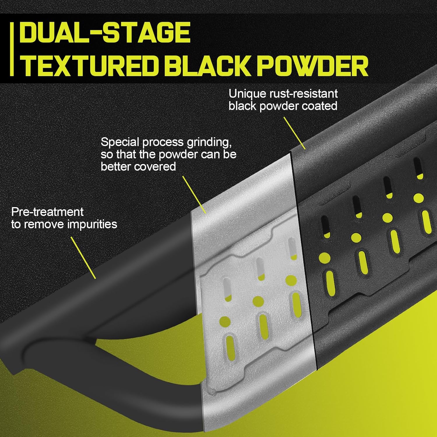 An uniform-coverage e-coating process improves the overall corrosion resistance of our step bars, while providing excellent adhesion to prevent coating shedding and increase longevity. An additional layer of Unique Black Rust-Resistant Powder Coat and hollow drainage logo holes are added to reduce damage from rain, snow and other harsh environments.