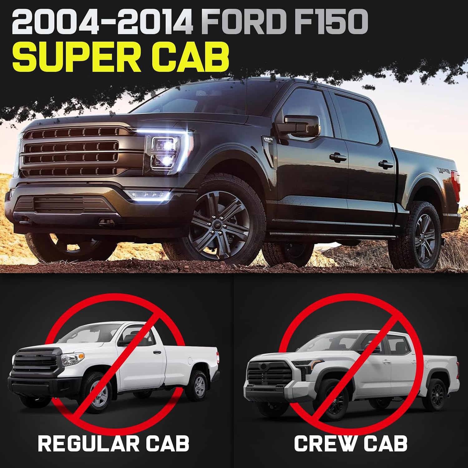 Truck running boards compatible with 2004-2014 Super Cab with 2 full-size front doors and 2 half-size rear doors. It does not fit for SuperCrew Cab with 4 full-size doors